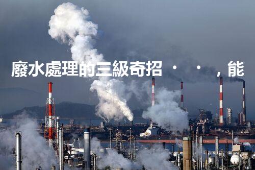 廢水處理的三級奇招，能否解決環(huán)境難題？